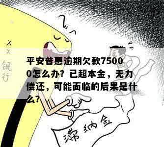 平安普惠逾期欠款75000怎么办？已超本金，无力偿还，可能面临的后果是什么？