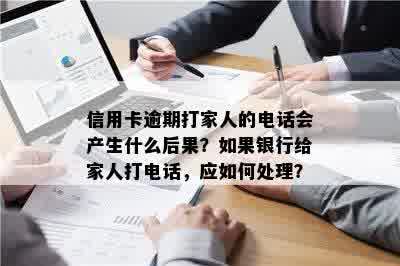 信用卡逾期打家人的电话会产生什么后果？如果银行给家人打电话，应如何处理？