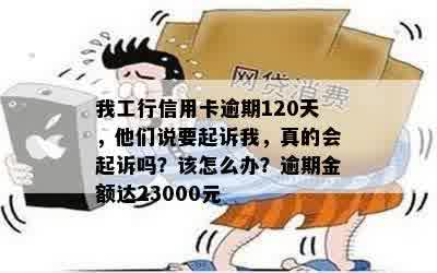 我工行信用卡逾期120天，他们说要起诉我，真的会起诉吗？该怎么办？逾期金额达23000元