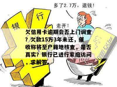 欠信用卡逾期会否上门调查？欠款15万3年未还，催收称将至户籍地核查，是否真实？银行已进行家庭访问，求解答。