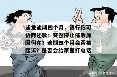 浦发逾期四个月，银行称可协商还款；突然停止催收原因何在？逾期四个月会否被起诉？是否会给家里打电话？