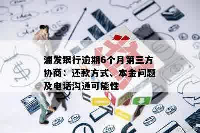 浦发银行逾期6个月第三方协商：还款方式、本金问题及电话沟通可能性