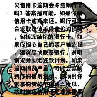 欠信用卡逾期会冻结银行卡吗？答案是可能。如果你的信用卡逾期未还，银行可能会采取法律手段来追讨债务，包括冻结你的银行卡。如果你担心自己的资产被冻结，建议尽快联系银行，说明情况并制定还款计划。如果逾期情况严重，可能会影响到你的信用记录，影响到你未来的贷款申请等。所以，按时偿还信用卡是非常重要的。