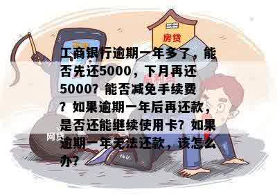 工商银行逾期一年多了，能否先还5000，下月再还5000？能否减免手续费？如果逾期一年后再还款，是否还能继续使用卡？如果逾期一年无法还款，该怎么办？