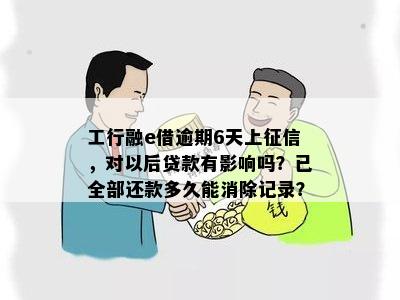 工行融e借逾期6天上征信，对以后贷款有影响吗？已全部还款多久能消除记录？