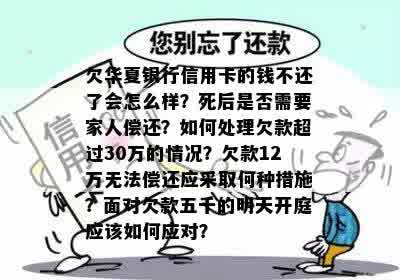 欠华夏银行信用卡的钱不还了会怎么样？死后是否需要家人偿还？如何处理欠款超过30万的情况？欠款12万无法偿还应采取何种措施？面对欠款五千的明天开庭应该如何应对？