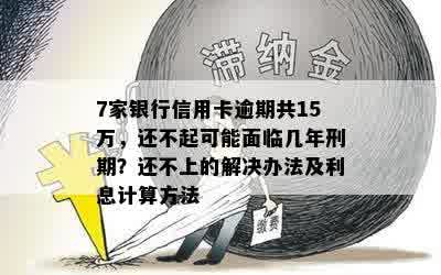 7家银行信用卡逾期共15万，还不起可能面临几年刑期？还不上的解决办法及利息计算方法