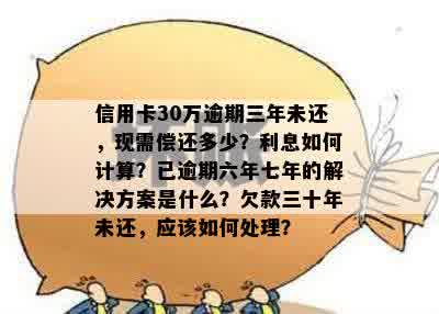 信用卡30万逾期三年未还，现需偿还多少？利息如何计算？已逾期六年七年的解决方案是什么？欠款三十年未还，应该如何处理？