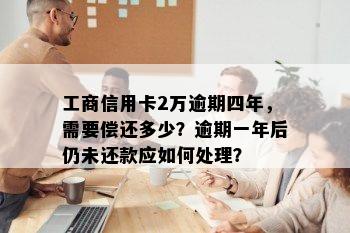 工商信用卡2万逾期四年，需要偿还多少？逾期一年后仍未还款应如何处理？