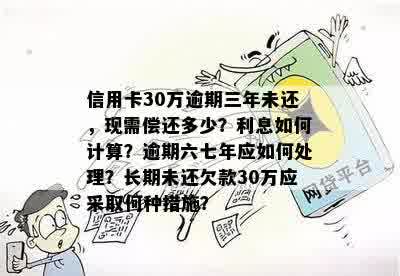 信用卡30万逾期三年未还，现需偿还多少？利息如何计算？逾期六七年应如何处理？长期未还欠款30万应采取何种措施？