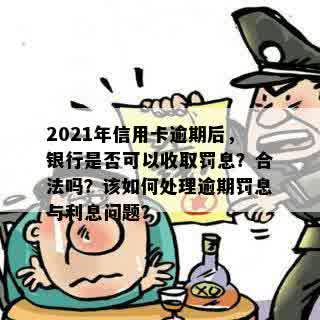 2021年信用卡逾期后，银行是否可以收取罚息？合法吗？该如何处理逾期罚息与利息问题？