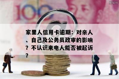 家里人信用卡逾期：对亲人、自己及公务员政审的影响？不认识来电人能否被起诉？