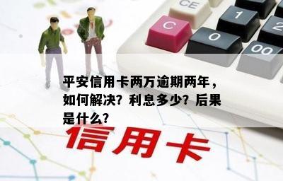 平安信用卡两万逾期两年，如何解决？利息多少？后果是什么？