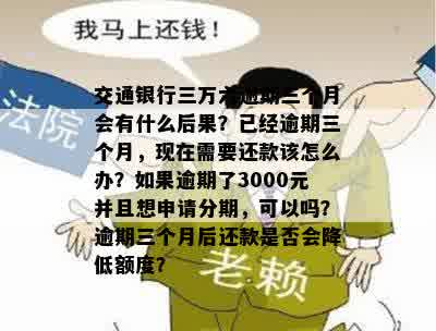 交通银行三万六逾期三个月会有什么后果？已经逾期三个月，现在需要还款该怎么办？如果逾期了3000元并且想申请分期，可以吗？逾期三个月后还款是否会降低额度？