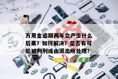 万用金逾期两年会产生什么后果？如何解决？是否有可能被判刑或由派出所处理？