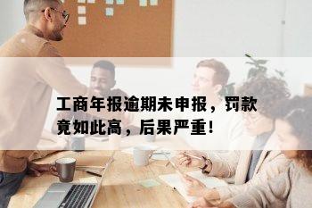 工商年报逾期未申报，罚款竟如此高，后果严重！