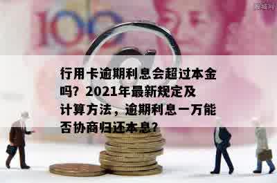 行用卡逾期利息会超过本金吗？2021年最新规定及计算方法，逾期利息一万能否协商归还本息？