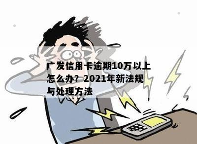 广发信用卡逾期10万以上怎么办？2021年新法规与处理方法