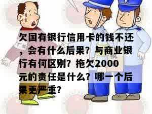 欠国有银行信用卡的钱不还，会有什么后果？与商业银行有何区别？拖欠2000元的责任是什么？哪一个后果更严重？