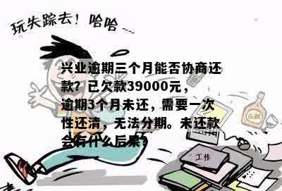 兴业逾期三个月能否协商还款？已欠款39000元，逾期3个月未还，需要一次性还清，无法分期。未还款会有什么后果？