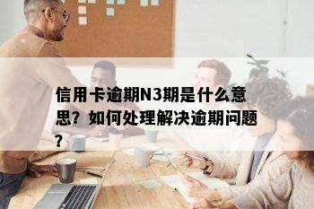 信用卡逾期N3期是什么意思？如何处理解决逾期问题？