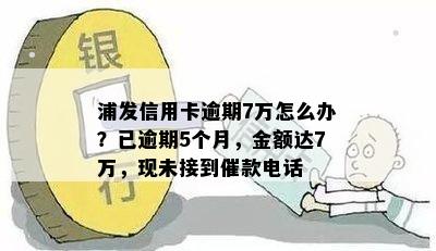 浦发信用卡逾期7万怎么办？已逾期5个月，金额达7万，现未接到催款电话