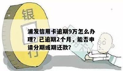 浦发信用卡逾期9万怎么办理？已逾期2个月，能否申请分期或期还款？