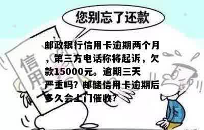 邮政银行信用卡逾期两个月，第三方电话称将起诉，欠款15000元。逾期三天严重吗？邮储信用卡逾期后多久会上门催收？