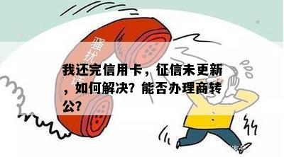 我还完信用卡，征信未更新，如何解决？能否办理商转公？