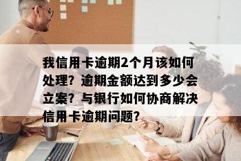 我信用卡逾期2个月该如何处理？逾期金额达到多少会立案？与银行如何协商解决信用卡逾期问题？