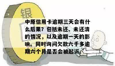 中原信用卡逾期三天会有什么后果？包括未还、未还清的情况，以及逾期一天的影响。同时询问欠款六千多逾期六个月是否会被起诉。