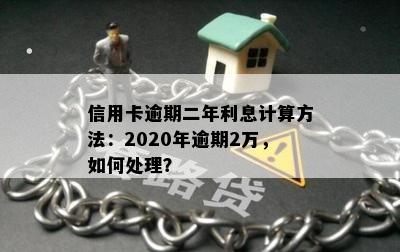 信用卡逾期二年利息计算方法：2020年逾期2万，如何处理？