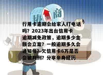 行用卡逾期会给家人打电话吗？2023年出台信用卡逾期减免政策，逾期多少金额会立案？一般逾期多久会通知母？欠信用卡6万是否会被判刑？分享亲身经历