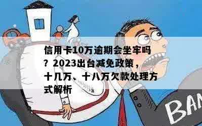 信用卡10万逾期会坐牢吗？2023出台减免政策，十几万、十八万欠款处理方式解析