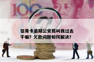 信用卡逾期公安局叫我过去干嘛？欠款问题如何解决？