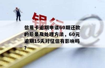 信用卡逾期申请60期还款的后果及处理方法，60元逾期15天对征信有影响吗？