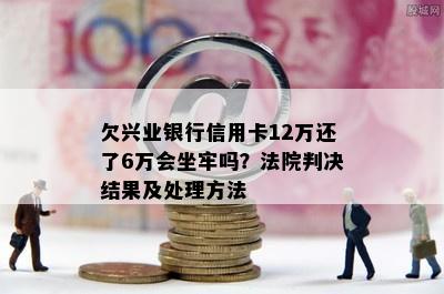 欠兴业银行信用卡12万还了6万会坐牢吗？法院判决结果及处理方法