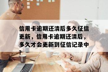 信用卡逾期还清后多久征信更新，信用卡逾期还清后，多久才会更新到征信记录中？