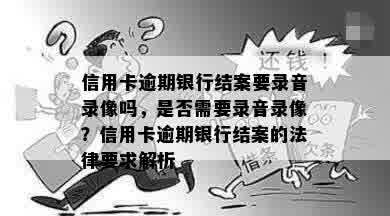 信用卡逾期银行结案要录音录像吗，是否需要录音录像？信用卡逾期银行结案的法律要求解析