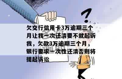 欠交行信用卡3万逾期三个月让我一次还清要不就起诉我，欠款3万逾期三个月，银行要求一次性还清否则将提起诉讼