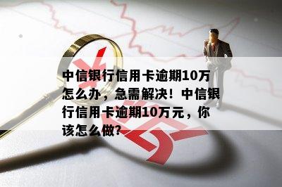 中信银行信用卡逾期10万怎么办，急需解决！中信银行信用卡逾期10万元，你该怎么做？