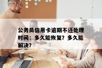 公务员信用卡逾期不还处理时间：多久能恢复？多久能解决？