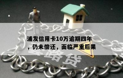 浦发信用卡10万逾期四年，仍未偿还，面临严重后果