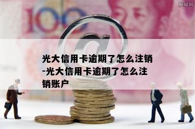 光大信用卡逾期了怎么注销-光大信用卡逾期了怎么注销账户