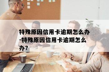 特殊原因信用卡逾期怎么办-特殊原因信用卡逾期怎么办?