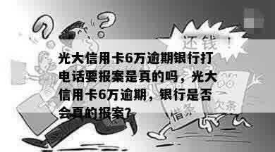 光大信用卡6万逾期银行打电话要报案是真的吗，光大信用卡6万逾期，银行是否会真的报案？