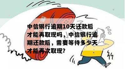 中信银行逾期10天还款后才能再取现吗，中信银行逾期还款后，需要等待多少天才能再次取现？