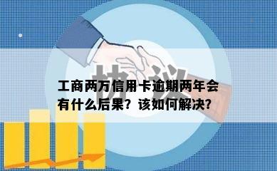 工商两万信用卡逾期两年会有什么后果？该如何解决？