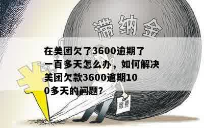 在美团欠了3600逾期了一百多天怎么办，如何解决美团欠款3600逾期100多天的问题？