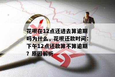 花呗在12点还进去算逾期吗为什么，花呗还款时间：下午12点还款算不算逾期？原因解析